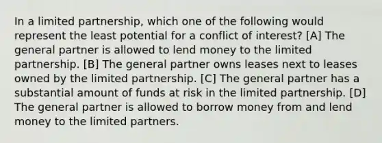 In a limited partnership, which one of the following would represent the least potential for a conflict of interest? [A] The general partner is allowed to lend money to the limited partnership. [B] The general partner owns leases next to leases owned by the limited partnership. [C] The general partner has a substantial amount of funds at risk in the limited partnership. [D] The general partner is allowed to borrow money from and lend money to the limited partners.