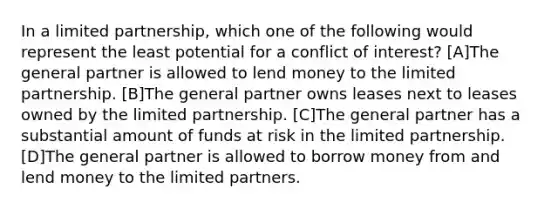 In a limited partnership, which one of the following would represent the least potential for a conflict of interest? [A]The general partner is allowed to lend money to the limited partnership. [B]The general partner owns leases next to leases owned by the limited partnership. [C]The general partner has a substantial amount of funds at risk in the limited partnership. [D]The general partner is allowed to borrow money from and lend money to the limited partners.