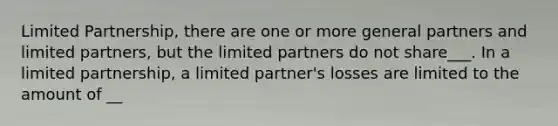 Limited Partnership, there are one or more general partners and limited partners, but the limited partners do not share___. In a limited partnership, a limited partner's losses are limited to the amount of __