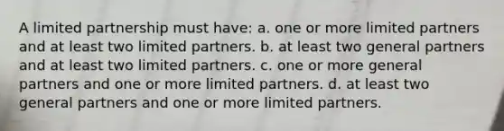 A limited partnership must have: a. one or more limited partners and at least two limited partners. b. at least two general partners and at least two limited partners. c. one or more general partners and one or more limited partners. d. at least two general partners and one or more limited partners.