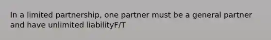 In a limited partnership, one partner must be a general partner and have unlimited liabilityF/T