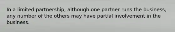 In a limited partnership, although one partner runs the business, any number of the others may have partial involvement in the business.