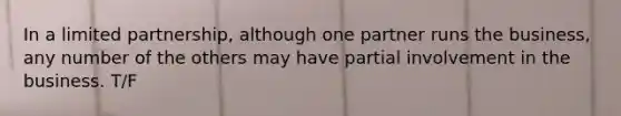 In a limited partnership, although one partner runs the business, any number of the others may have partial involvement in the business. T/F