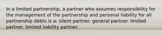 In a limited partnership, a partner who assumes responsibility for the management of the partnership and personal liability for all partnership debts is a: silent partner. general partner. limited partner. limited liability partner.