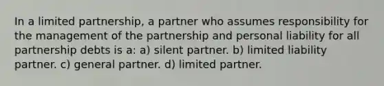 In a limited partnership, a partner who assumes responsibility for the management of the partnership and personal liability for all partnership debts is a: a) silent partner. b) limited liability partner. c) general partner. d) limited partner.