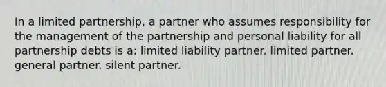 In a limited partnership, a partner who assumes responsibility for the management of the partnership and personal liability for all partnership debts is a: limited liability partner. limited partner. general partner. silent partner.