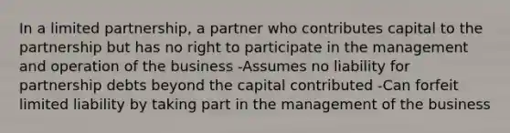 In a limited partnership, a partner who contributes capital to the partnership but has no right to participate in the management and operation of the business -Assumes no liability for partnership debts beyond the capital contributed -Can forfeit limited liability by taking part in the management of the business