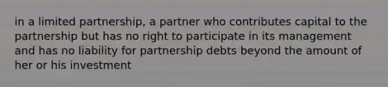 in a limited partnership, a partner who contributes capital to the partnership but has no right to participate in its management and has no liability for partnership debts beyond the amount of her or his investment