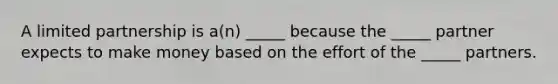 A limited partnership is​ a(n) _____ because the​ _____ partner expects to make money based on the effort of the​ _____ partners.