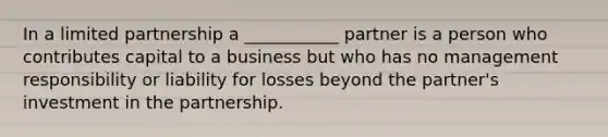 In a limited partnership a ___________ partner is a person who contributes capital to a business but who has no management responsibility or liability for losses beyond the partner's investment in the partnership.