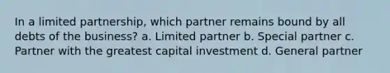 In a limited partnership, which partner remains bound by all debts of the business? a. Limited partner b. Special partner c. Partner with the greatest capital investment d. General partner