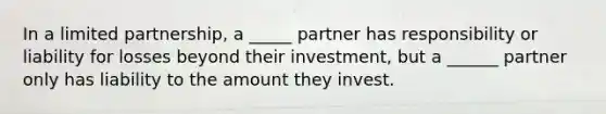 In a limited partnership, a _____ partner has responsibility or liability for losses beyond their investment, but a ______ partner only has liability to the amount they invest.