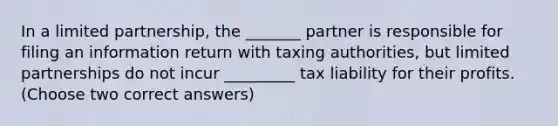 In a limited partnership, the _______ partner is responsible for filing an information return with taxing authorities, but limited partnerships do not incur _________ tax liability for their profits. (Choose two correct answers)