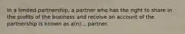 In a limited partnership, a partner who has the right to share in the profits of the business and receive an account of the partnership is known as a(n)... partner.