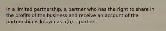 In a limited partnership, a partner who has the right to share in the profits of the business and receive an account of the partnership is known as a(n)... partner.