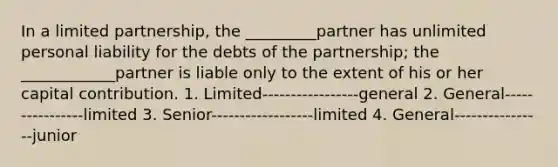 In a limited partnership, the _________partner has unlimited personal liability for the debts of the partnership; the ____________partner is liable only to the extent of his or her capital contribution. 1. Limited-----------------general 2. General----------------limited 3. Senior------------------limited 4. General----------------junior