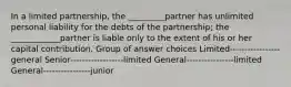 In a limited partnership, the _________partner has unlimited personal liability for the debts of the partnership; the ____________partner is liable only to the extent of his or her capital contribution. Group of answer choices Limited-----------------general Senior------------------limited General----------------limited General----------------junior