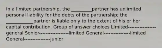 In a limited partnership, the _________partner has unlimited personal liability for the debts of the partnership; the ____________partner is liable only to the extent of his or her capital contribution. Group of answer choices Limited-----------------general Senior------------------limited General----------------limited General----------------junior