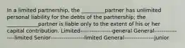 In a limited partnership, the _________partner has unlimited personal liability for the debts of the partnership; the ____________partner is liable only to the extent of his or her capital contribution. Limited-----------------general General----------------limited Senior------------------limited General----------------junior