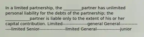 In a limited partnership, the _________partner has unlimited personal liability for the debts of the partnership; the ____________partner is liable only to the extent of his or her capital contribution. Limited-----------------general General----------------limited Senior------------------limited General----------------junior