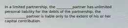 In a limited partnership, the _________partner has unlimited personal liability for the debts of the partnership; the ____________partner is liable only to the extent of his or her capital contribution.