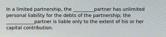 In a limited partnership, the _________partner has unlimited personal liability for the debts of the partnership; the ____________partner is liable only to the extent of his or her capital contribution.