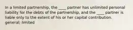 In a limited partnership, the ____ partner has unlimited personal liability for the debts of the partnership, and the ____ partner is liable only to the extent of his or her capital contribution. general; limited