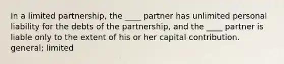 In a limited partnership, the ____ partner has unlimited personal liability for the debts of the partnership, and the ____ partner is liable only to the extent of his or her capital contribution. general; limited