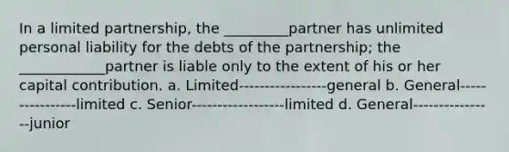 In a limited partnership, the _________partner has unlimited personal liability for the debts of the partnership; the ____________partner is liable only to the extent of his or her capital contribution. a. Limited-----------------general b. General----------------limited c. Senior------------------limited d. General----------------junior