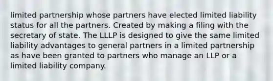 limited partnership whose partners have elected limited liability status for all the partners. Created by making a filing with the secretary of state. The LLLP is designed to give the same limited liability advantages to general partners in a limited partnership as have been granted to partners who manage an LLP or a limited liability company.