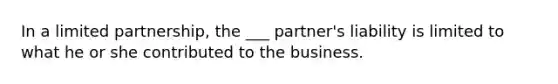 In a limited partnership, the ___ partner's liability is limited to what he or she contributed to the business.