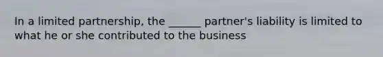 In a limited partnership, the ______ partner's liability is limited to what he or she contributed to the business