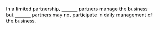 In a limited partnership, _______ partners manage the business but _______ partners may not participate in daily management of the business.