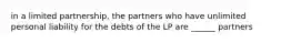 in a limited partnership, the partners who have unlimited personal liability for the debts of the LP are ______ partners