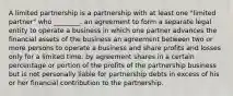 A limited partnership is a partnership with at least one "limited partner" who ________. an agreement to form a separate legal entity to operate a business in which one partner advances the financial assets of the business an agreement between two or more persons to operate a business and share profits and losses only for a limited time. by agreement shares in a certain percentage or portion of the profits of the partnership business but is not personally liable for partnership debts in excess of his or her financial contribution to the partnership.