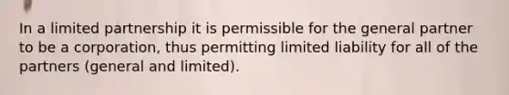 In a limited partnership it is permissible for the general partner to be a corporation, thus permitting limited liability for all of the partners (general and limited).