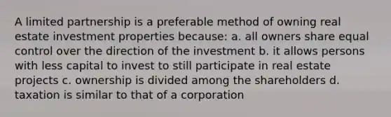 A limited partnership is a preferable method of owning real estate investment properties because: a. all owners share equal control over the direction of the investment b. it allows persons with less capital to invest to still participate in real estate projects c. ownership is divided among the shareholders d. taxation is similar to that of a corporation