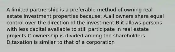 A limited partnership is a preferable method of owning real estate investment properties because: A.all owners share equal control over the direction of the investment B.it allows persons with less capital available to still participate in real estate projects C.ownership is divided among the shareholders D.taxation is similar to that of a corporation