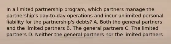 In a limited partnership program, which partners manage the partnership's day-to-day operations and incur unlimited personal liability for the partnership's debts? A. Both the general partners and the limited partners B. The general partners C. The limited partners D. Neither the general partners nor the limited partners