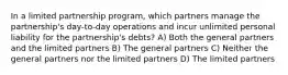 In a limited partnership program, which partners manage the partnership's day-to-day operations and incur unlimited personal liability for the partnership's debts? A) Both the general partners and the limited partners B) The general partners C) Neither the general partners nor the limited partners D) The limited partners