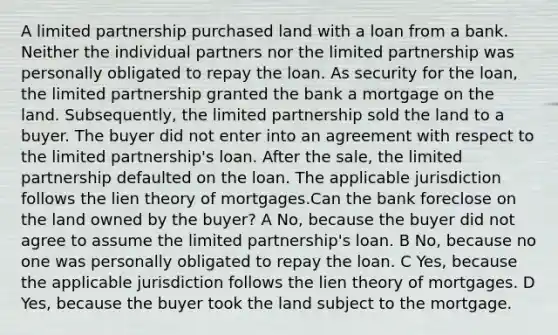 A limited partnership purchased land with a loan from a bank. Neither the individual partners nor the limited partnership was personally obligated to repay the loan. As security for the loan, the limited partnership granted the bank a mortgage on the land. Subsequently, the limited partnership sold the land to a buyer. The buyer did not enter into an agreement with respect to the limited partnership's loan. After the sale, the limited partnership defaulted on the loan. The applicable jurisdiction follows the lien theory of mortgages.Can the bank foreclose on the land owned by the buyer? A No, because the buyer did not agree to assume the limited partnership's loan. B No, because no one was personally obligated to repay the loan. C Yes, because the applicable jurisdiction follows the lien theory of mortgages. D Yes, because the buyer took the land subject to the mortgage.