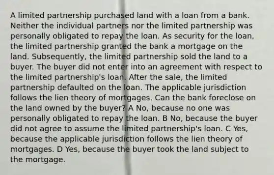 A limited partnership purchased land with a loan from a bank. Neither the individual partners nor the limited partnership was personally obligated to repay the loan. As security for the loan, the limited partnership granted the bank a mortgage on the land. Subsequently, the limited partnership sold the land to a buyer. The buyer did not enter into an agreement with respect to the limited partnership's loan. After the sale, the limited partnership defaulted on the loan. The applicable jurisdiction follows the lien theory of mortgages. Can the bank foreclose on the land owned by the buyer? A No, because no one was personally obligated to repay the loan. B No, because the buyer did not agree to assume the limited partnership's loan. C Yes, because the applicable jurisdiction follows the lien theory of mortgages. D Yes, because the buyer took the land subject to the mortgage.