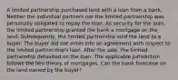 A limited partnership purchased land with a loan from a bank. Neither the individual partners nor the limited partnership was personally obligated to repay the loan. As security for the loan, the limited partnership granted the bank a mortgage on the land. Subsequently, the limited partnership sold the land to a buyer. The buyer did not enter into an agreement with respect to the limited partnership's loan. After the sale, the limited partnership defaulted on the loan. The applicable jurisdiction follows the lien theory of mortgages. Can the bank foreclose on the land owned by the buyer?