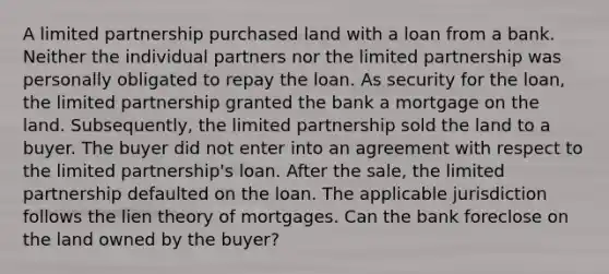 A limited partnership purchased land with a loan from a bank. Neither the individual partners nor the limited partnership was personally obligated to repay the loan. As security for the loan, the limited partnership granted the bank a mortgage on the land. Subsequently, the limited partnership sold the land to a buyer. The buyer did not enter into an agreement with respect to the limited partnership's loan. After the sale, the limited partnership defaulted on the loan. The applicable jurisdiction follows the lien theory of mortgages. Can the bank foreclose on the land owned by the buyer?