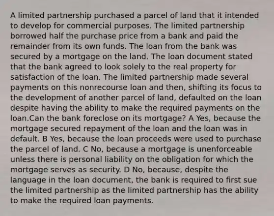 A limited partnership purchased a parcel of land that it intended to develop for commercial purposes. The limited partnership borrowed half the purchase price from a bank and paid the remainder from its own funds. The loan from the bank was secured by a mortgage on the land. The loan document stated that the bank agreed to look solely to the real property for satisfaction of the loan. The limited partnership made several payments on this nonrecourse loan and then, shifting its focus to the development of another parcel of land, defaulted on the loan despite having the ability to make the required payments on the loan.Can the bank foreclose on its mortgage? A Yes, because the mortgage secured repayment of the loan and the loan was in default. B Yes, because the loan proceeds were used to purchase the parcel of land. C No, because a mortgage is unenforceable unless there is personal liability on the obligation for which the mortgage serves as security. D No, because, despite the language in the loan document, the bank is required to first sue the limited partnership as the limited partnership has the ability to make the required loan payments.