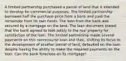 A limited partnership purchased a parcel of land that it intended to develop for commercial purposes. The limited partnership borrowed half the purchase price from a bank and paid the remainder from its own funds. The loan from the bank was secured by a mortgage on the land. The loan document stated that the bank agreed to look solely to the real property for satisfaction of the loan. The limited partnership made several payments on this nonrecourse loan and then, shifting its focus to the development of another parcel of land, defaulted on the loan despite having the ability to make the required payments on the loan. Can the bank foreclose on its mortgage?