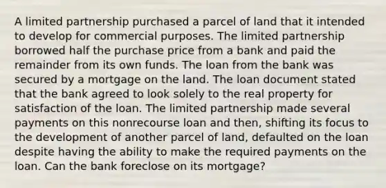 A limited partnership purchased a parcel of land that it intended to develop for commercial purposes. The limited partnership borrowed half the purchase price from a bank and paid the remainder from its own funds. The loan from the bank was secured by a mortgage on the land. The loan document stated that the bank agreed to look solely to the real property for satisfaction of the loan. The limited partnership made several payments on this nonrecourse loan and then, shifting its focus to the development of another parcel of land, defaulted on the loan despite having the ability to make the required payments on the loan. Can the bank foreclose on its mortgage?