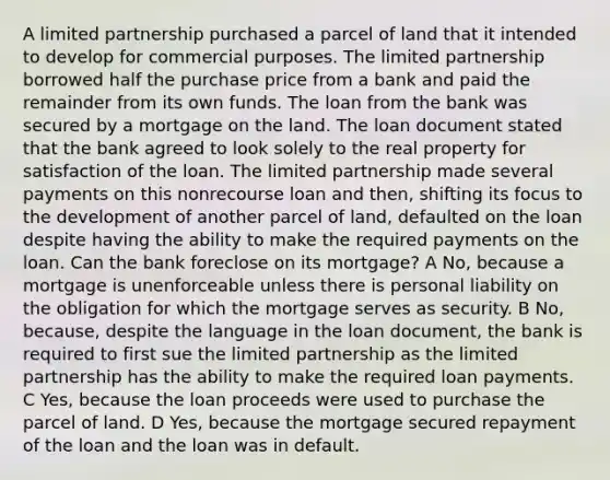 A limited partnership purchased a parcel of land that it intended to develop for commercial purposes. The limited partnership borrowed half the purchase price from a bank and paid the remainder from its own funds. The loan from the bank was secured by a mortgage on the land. The loan document stated that the bank agreed to look solely to the real property for satisfaction of the loan. The limited partnership made several payments on this nonrecourse loan and then, shifting its focus to the development of another parcel of land, defaulted on the loan despite having the ability to make the required payments on the loan. Can the bank foreclose on its mortgage? A No, because a mortgage is unenforceable unless there is personal liability on the obligation for which the mortgage serves as security. B No, because, despite the language in the loan document, the bank is required to first sue the limited partnership as the limited partnership has the ability to make the required loan payments. C Yes, because the loan proceeds were used to purchase the parcel of land. D Yes, because the mortgage secured repayment of the loan and the loan was in default.