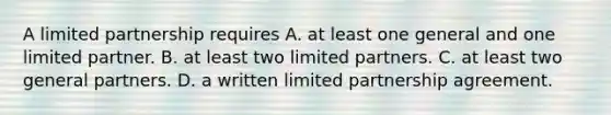 A limited partnership requires A. at least one general and one limited partner. B. at least two limited partners. C. at least two general partners. D. a written limited partnership agreement.