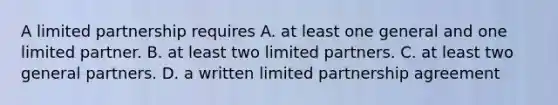 A limited partnership requires A. at least one general and one limited partner. B. at least two limited partners. C. at least two general partners. D. a written limited partnership agreement